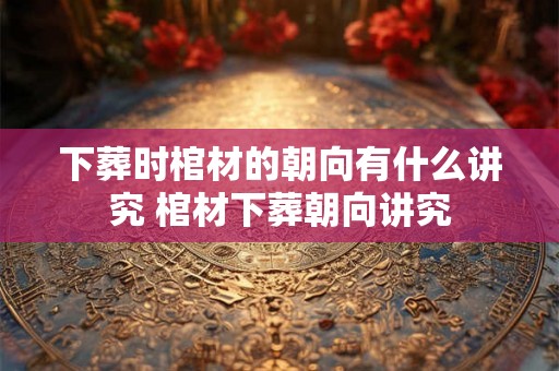 下葬时棺材的朝向有什么讲究 棺材下葬朝向讲究