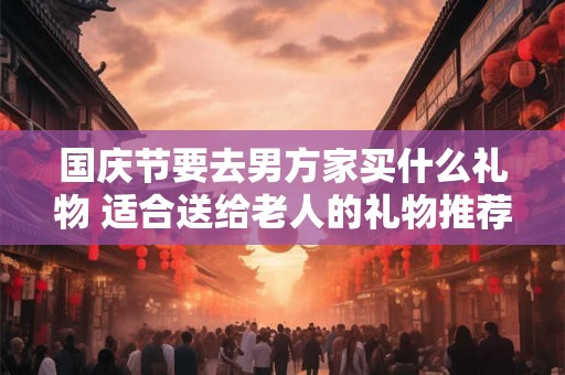 国庆节要去男方家买什么礼物 适合送给老人的礼物推荐