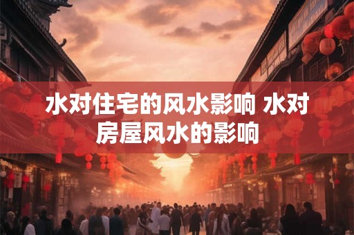 水对住宅的风水影响 水对房屋风水的影响