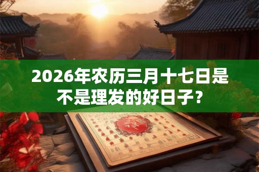 2026年农历三月十七日是不是理发的好日子？