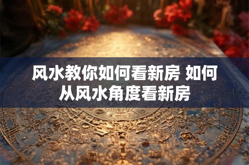 风水教你如何看新房 如何从风水角度看新房