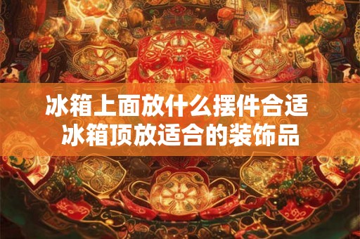 冰箱上面放什么摆件合适 冰箱顶放适合的装饰品 冰箱上面放什么摆件合适 冰箱顶放适合的装饰品