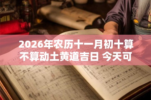 2026年农历十一月初十算不算动土黄道吉日 今天可以盖房吗