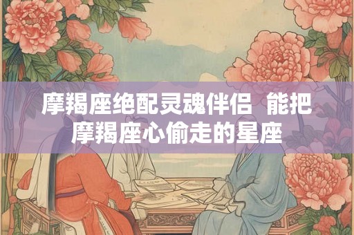 摩羯座绝配灵魂伴侣  能把摩羯座心偷走的星座