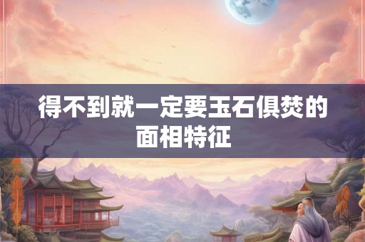 得不到就一定要玉石俱焚的面相特征