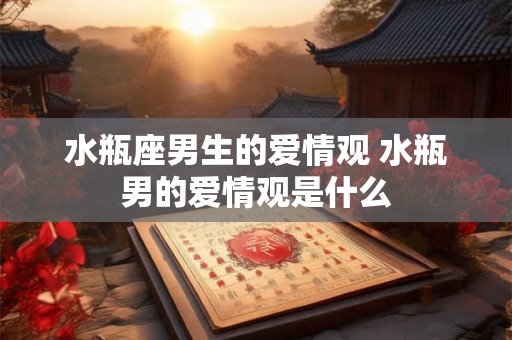 水瓶座男生的爱情观 水瓶男的爱情观是什么