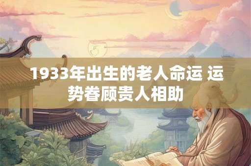 1933年出生的老人命运 运势眷顾贵人相助 1933年出生的老人命运 运势眷顾贵人相助