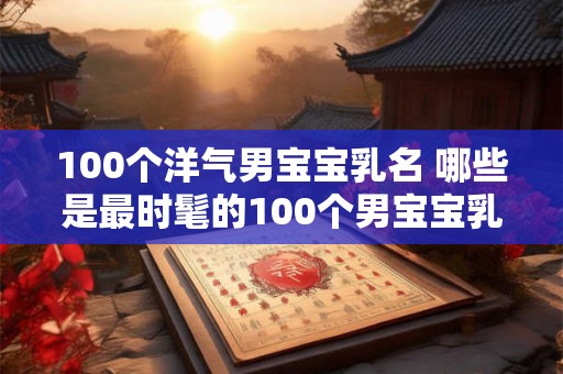 100个洋气男宝宝乳名 哪些是最时髦的100个男宝宝乳名