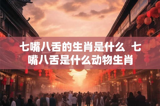 七嘴八舌的生肖是什么  七嘴八舌是什么动物生肖