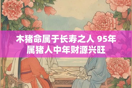 木猪命属于长寿之人 95年属猪人中年财源兴旺