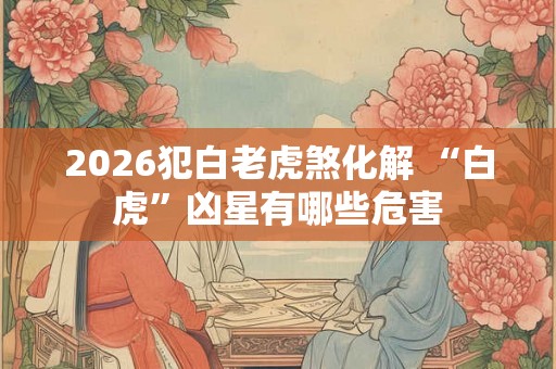 2026犯白老虎煞化解 “白虎”凶星有哪些危害