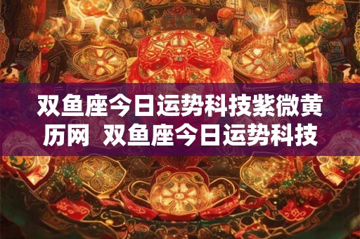 双鱼座今日运势科技紫微黄历网  双鱼座今日运势科技紫薇网