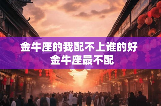 金牛座的我配不上谁的好  金牛座最不配
