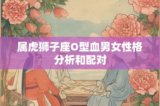 属虎狮子座O型血男女性格分析和配对 属虎狮子座O型血男女性格分析和配对