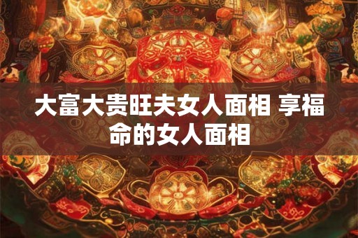 大富大贵旺夫女人面相 享福命的女人面相