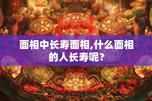 面相中长寿面相,什么面相的人长寿呢？