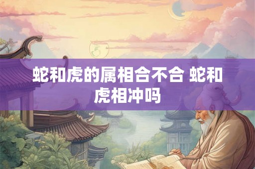 蛇和虎的属相合不合 蛇和虎相冲吗