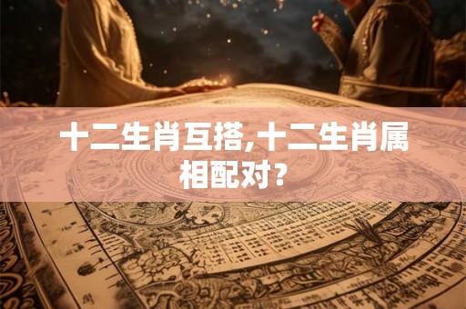 十二生肖互搭,十二生肖属相配对? 十二生肖互搭,十二生肖属相配对?