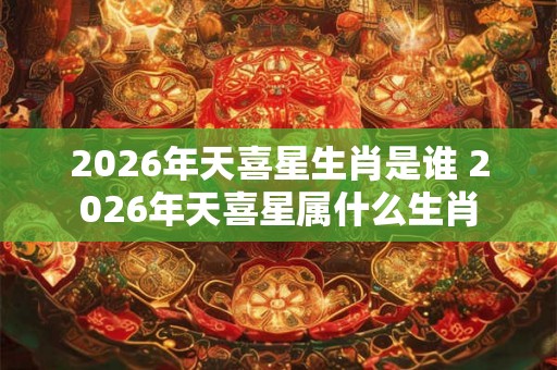 2026年天喜星生肖是谁 2026年天喜星属什么生肖 2026年天喜星生肖是谁 2026年天喜星属什么生肖