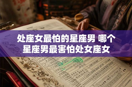 处座女最怕的星座男 哪个星座男最害怕处女座女 处座女最怕的星座男 哪个星座男最害怕处女座女