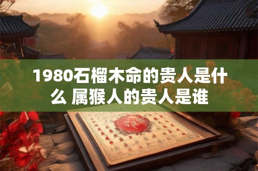 1980石榴木命的贵人是什么 属猴人的贵人是谁