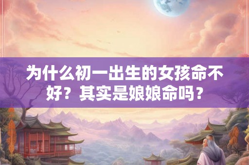 为什么初一出生的女孩命不好?其实是娘娘命吗? 为什么初一出生的女孩命不好?其实是娘娘命吗?