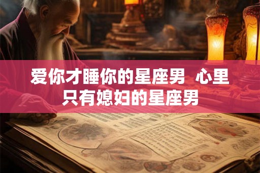 爱你才睡你的星座男 心里只有媳妇的星座男 爱你才睡你的星座男 心里只有媳妇的星座男