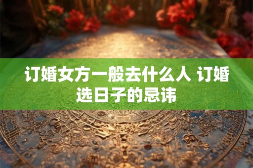 订婚女方一般去什么人 订婚选日子的忌讳