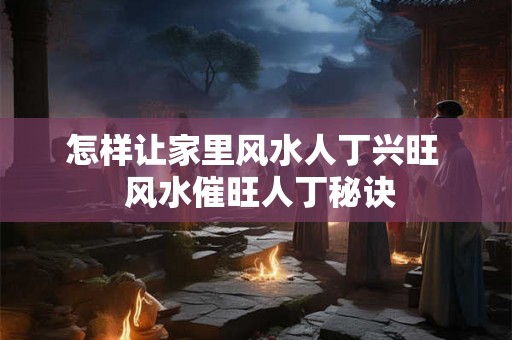 怎样让家里风水人丁兴旺  风水催旺人丁秘诀
