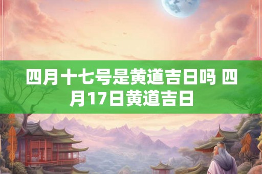 四月十七号是黄道吉日吗 四月17日黄道吉日