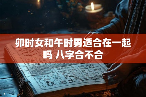 卯时女和午时男适合在一起吗 八字合不合 卯时女和午时男适合在一起吗 八字合不合