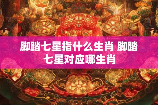 脚踏七星指什么生肖 脚踏七星对应哪生肖 脚踏七星指什么生肖 脚踏七星对应哪生肖