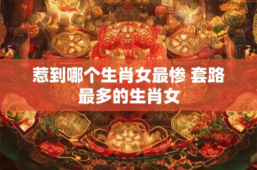 惹到哪个生肖女最惨 套路最多的生肖女 惹到哪个生肖女最惨 套路最多的生肖女