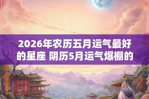 2026年农历五月运气最好的星座 阴历5月运气爆棚的星座