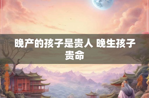 晚产的孩子是贵人 晚生孩子贵命