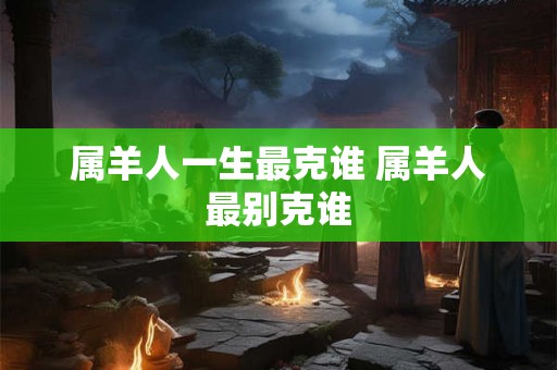 属羊人一生最克谁 属羊人最别克谁 属羊人一生最克谁 属羊人最别克谁