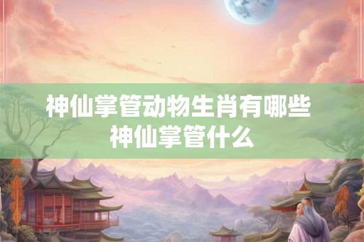 神仙掌管动物生肖有哪些 神仙掌管什么