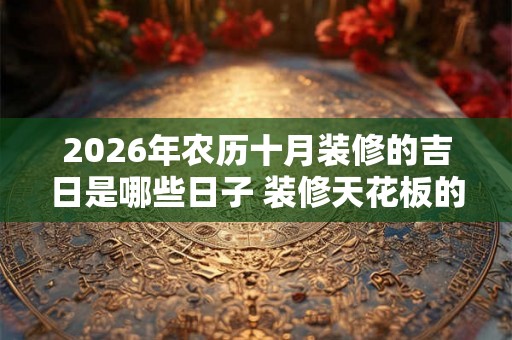 2026年农历十月装修的吉日是哪些日子 装修天花板的风水