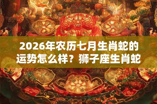 2026年农历七月生肖蛇的运势怎么样？狮子座生肖蛇性格分析