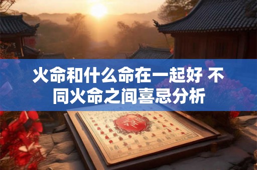 火命和什么命在一起好 不同火命之间喜忌分析