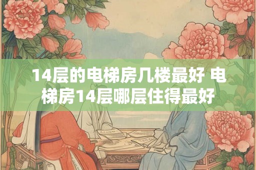 14层的电梯房几楼最好 电梯房14层哪层住得最好