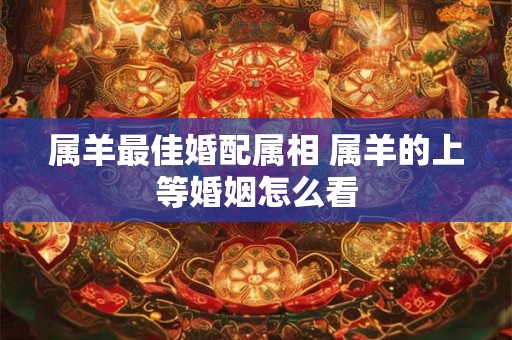 属羊最佳婚配属相 属羊的上等婚姻怎么看 属羊最佳婚配属相 属羊的上等婚姻怎么看