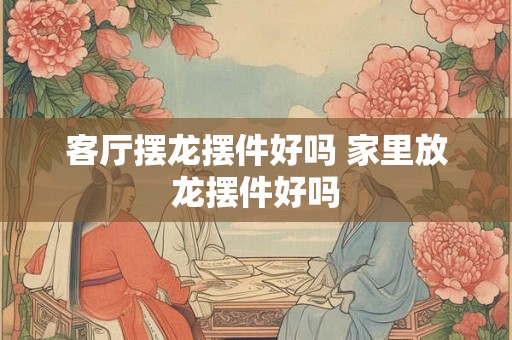 客厅摆龙摆件好吗 家里放龙摆件好吗
