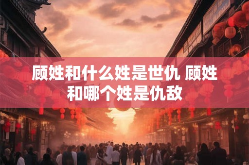 顾姓和什么姓是世仇 顾姓和哪个姓是仇敌