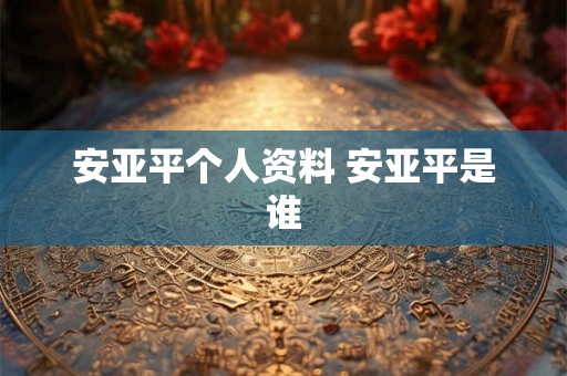 安亚平个人资料 安亚平是谁