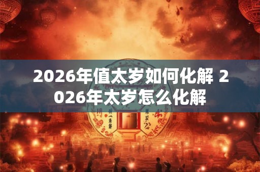 2026年值太岁如何化解 2026年太岁怎么化解