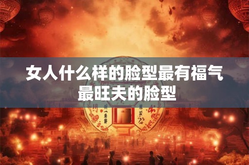 女人什么样的脸型最有福气 最旺夫的脸型