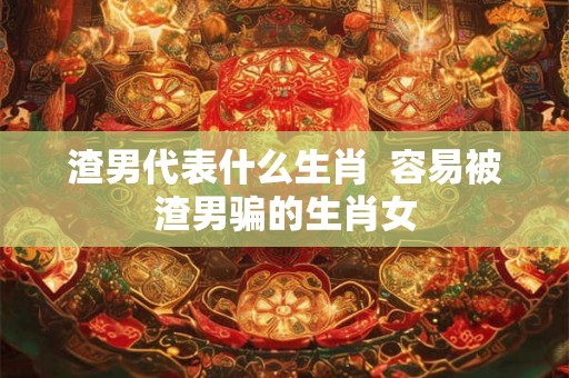 渣男代表什么生肖  容易被渣男骗的生肖女