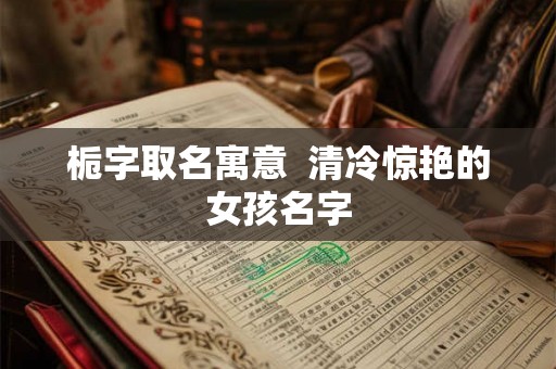 栀字取名寓意 清冷惊艳的女孩名字 栀字取名寓意 清冷惊艳的女孩名字