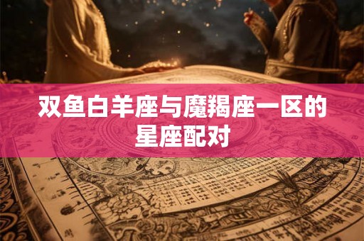 双鱼白羊座与魔羯座一区的星座配对 双鱼白羊座与魔羯座一区的星座配对